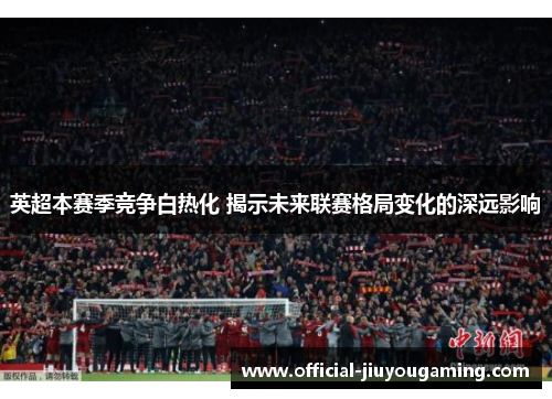 英超本赛季竞争白热化 揭示未来联赛格局变化的深远影响
