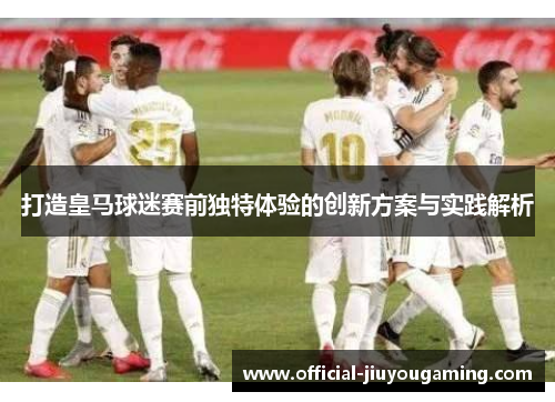 打造皇马球迷赛前独特体验的创新方案与实践解析