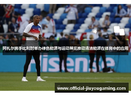 阿扎尔携手比利时举办绿色能源与运动展览推动清洁能源在体育中的应用