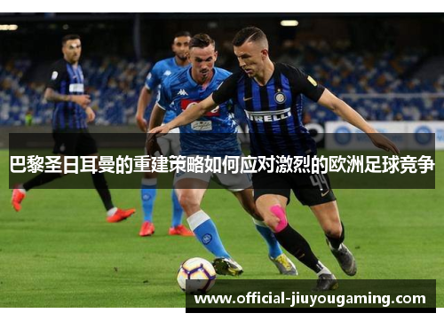 巴黎圣日耳曼的重建策略如何应对激烈的欧洲足球竞争