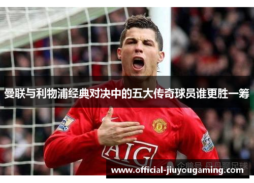 曼联与利物浦经典对决中的五大传奇球员谁更胜一筹