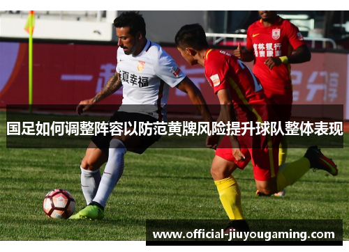 国足如何调整阵容以防范黄牌风险提升球队整体表现