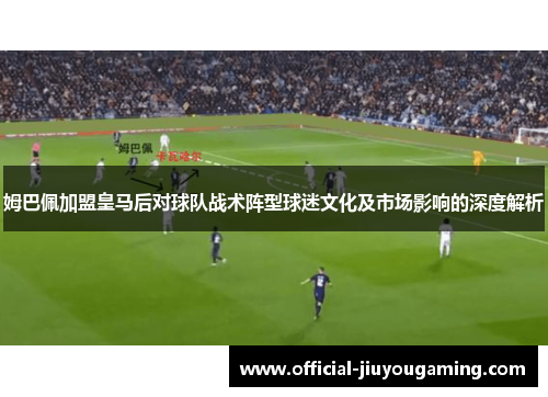 姆巴佩加盟皇马后对球队战术阵型球迷文化及市场影响的深度解析