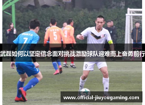 武磊如何以坚定信念面对挑战激励球队迎难而上奋勇前行