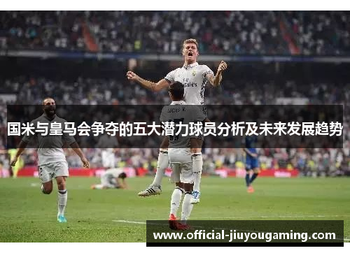 国米与皇马会争夺的五大潜力球员分析及未来发展趋势