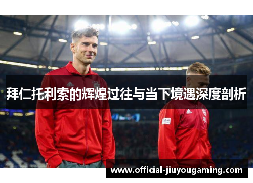 拜仁托利索的辉煌过往与当下境遇深度剖析