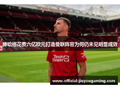 滕哈格花费六亿欧元打造曼联阵容为何仍未见明显成效