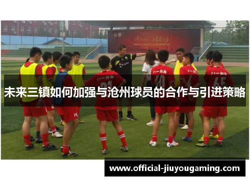 未来三镇如何加强与沧州球员的合作与引进策略