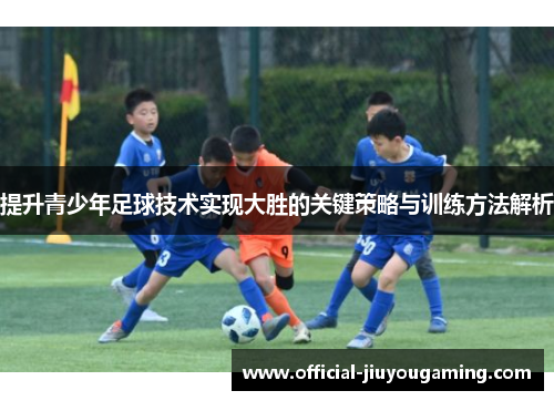 提升青少年足球技术实现大胜的关键策略与训练方法解析