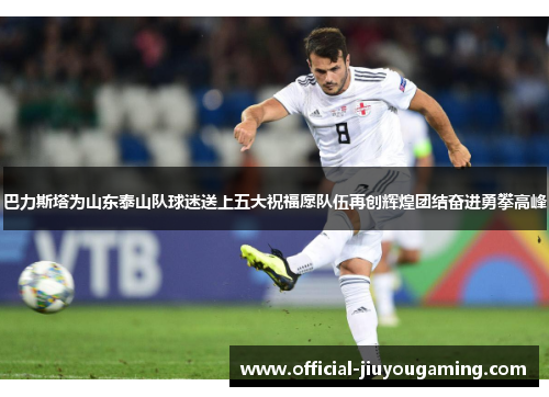 巴力斯塔为山东泰山队球迷送上五大祝福愿队伍再创辉煌团结奋进勇攀高峰