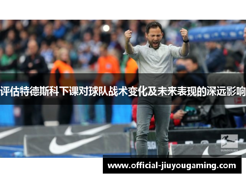 评估特德斯科下课对球队战术变化及未来表现的深远影响