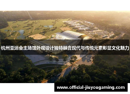 杭州亚运会主场馆外观设计独特融合现代与传统元素彰显文化魅力