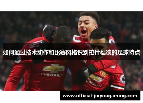如何通过技术动作和比赛风格识别拉什福德的足球特点