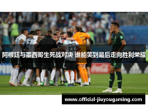 阿根廷与墨西哥生死战对决 谁能笑到最后走向胜利荣耀