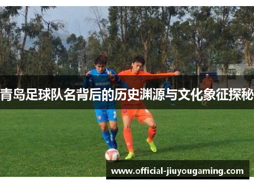 青岛足球队名背后的历史渊源与文化象征探秘
