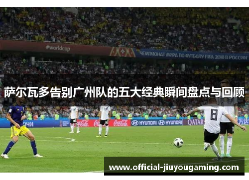 萨尔瓦多告别广州队的五大经典瞬间盘点与回顾