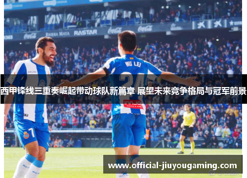 西甲锋线三重奏崛起带动球队新篇章 展望未来竞争格局与冠军前景